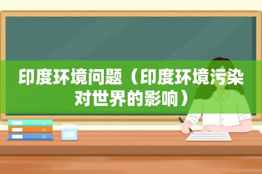 印度环境问题（印度环境污染对世界的影响）