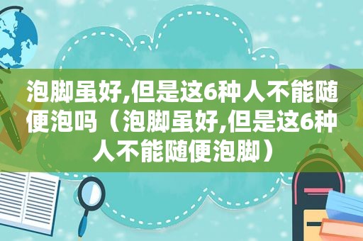 泡脚虽好,但是这6种人不能随便泡吗（泡脚虽好,但是这6种人不能随便泡脚）