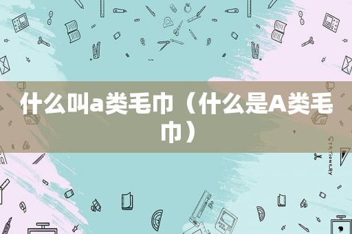 什么叫a类毛巾（什么是A类毛巾）