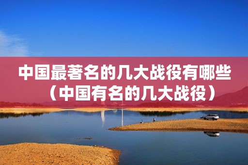 中国最著名的几大战役有哪些（中国有名的几大战役）
