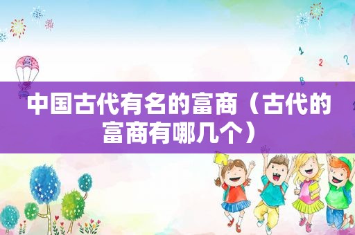 中国古代有名的富商（古代的富商有哪几个）