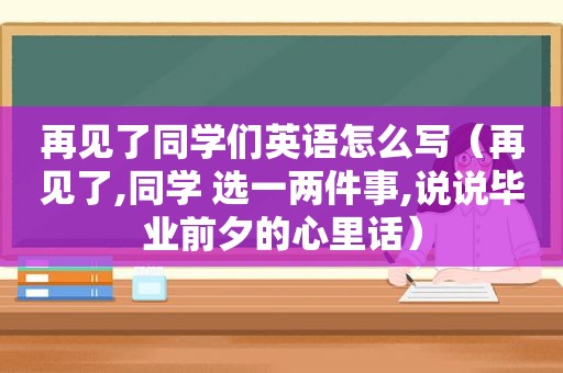 再见了同学们英语怎么写（再见了,同学 选一两件事,说说毕业前夕的心里话）