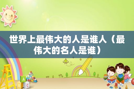 世界上最伟大的人是谁人（最伟大的名人是谁）
