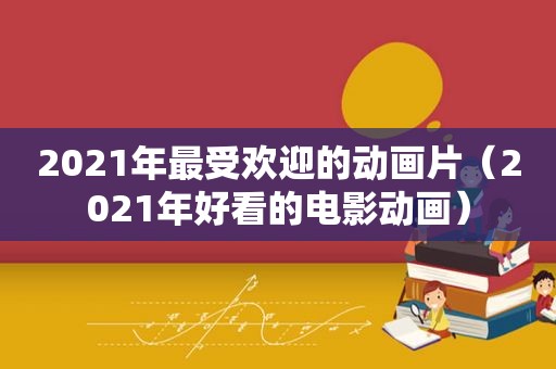 2021年最受欢迎的动画片（2021年好看的电影动画）