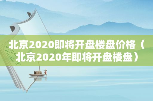 北京2020即将开盘楼盘价格（北京2020年即将开盘楼盘）