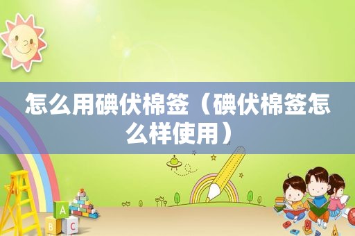 怎么用碘伏棉签（碘伏棉签怎么样使用）