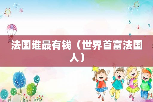 法国谁最有钱（世界首富法国人）
