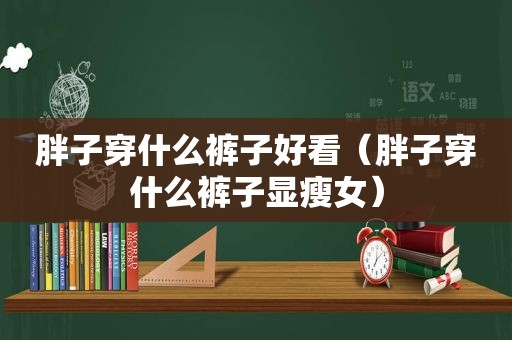胖子穿什么裤子好看（胖子穿什么裤子显瘦女）