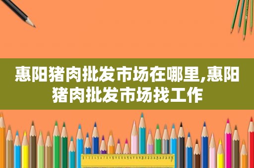 惠阳猪肉批发市场在哪里,惠阳猪肉批发市场找工作