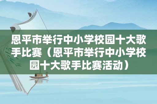 恩平市举行中小学校园十大歌手比赛（恩平市举行中小学校园十大歌手比赛活动）