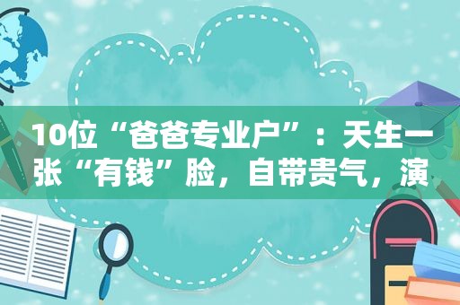 10位“爸爸专业户”：天生一张“有钱”脸，自带贵气，演不了穷人