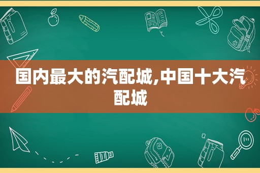 国内最大的汽配城,中国十大汽配城