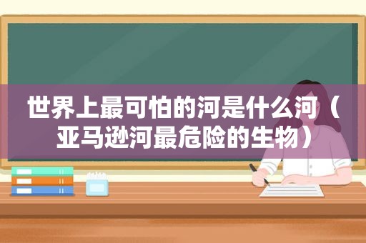 世界上最可怕的河是什么河（亚马逊河最危险的生物）