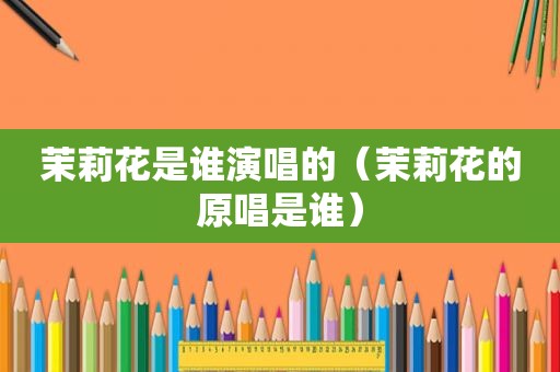 茉莉花是谁演唱的（茉莉花的原唱是谁）