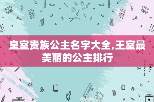 皇室贵族公主名字大全,王室最美丽的公主排行