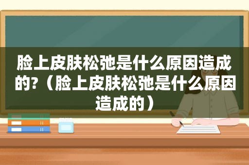脸上皮肤松弛是什么原因造成的?（脸上皮肤松弛是什么原因造成的）
