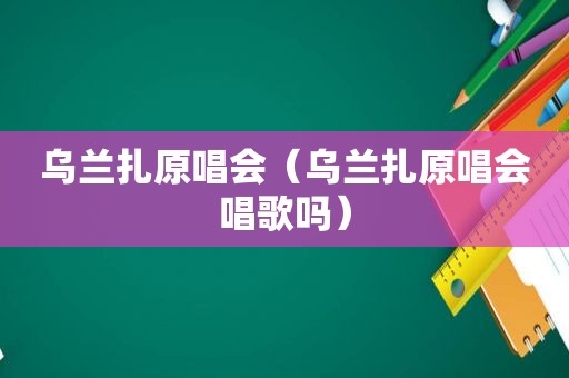 乌兰扎原唱会（乌兰扎原唱会唱歌吗）