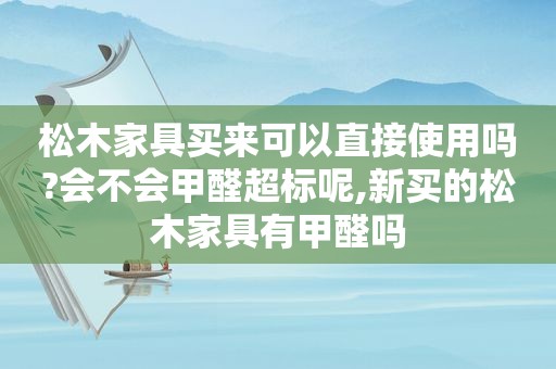 松木家具买来可以直接使用吗?会不会甲醛超标呢,新买的松木家具有甲醛吗