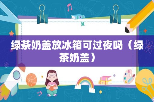 绿茶奶盖放冰箱可过夜吗（绿茶奶盖）