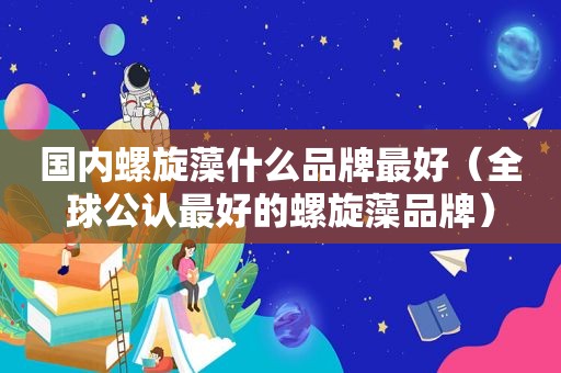 国内螺旋藻什么品牌最好（全球公认最好的螺旋藻品牌）