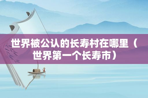 世界被公认的长寿村在哪里（世界第一个长寿市）