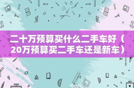二十万预算买什么二手车好（20万预算买二手车还是新车）
