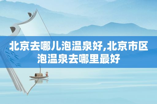 北京去哪儿泡温泉好,北京市区泡温泉去哪里最好