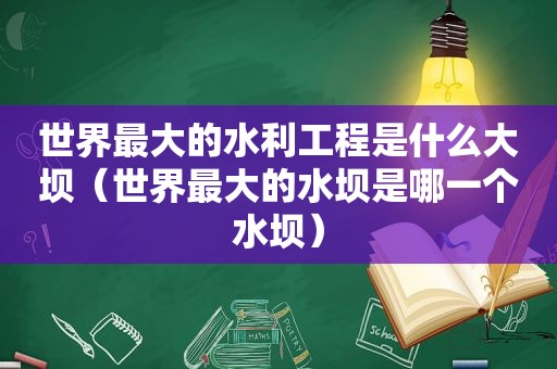 世界最大的水利工程是什么大坝（世界最大的水坝是哪一个水坝）