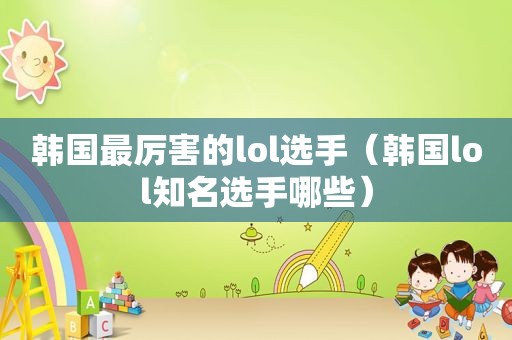 韩国最厉害的lol选手（韩国lol知名选手哪些）