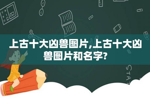 上古十大凶兽图片,上古十大凶兽图片和名字?