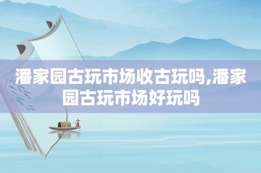 潘家园古玩市场收古玩吗,潘家园古玩市场好玩吗