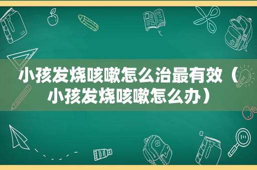 小孩发烧咳嗽怎么治最有效（小孩发烧咳嗽怎么办）