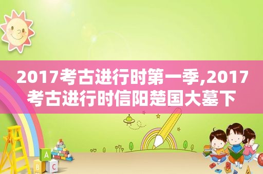 2017考古进行时第一季,2017考古进行时信阳楚国大墓下