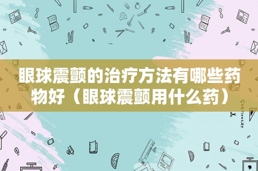 眼球震颤的治疗方法有哪些药物好（眼球震颤用什么药）