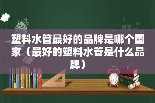 塑料水管最好的品牌是哪个国家（最好的塑料水管是什么品牌）