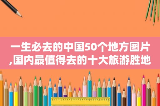 一生必去的中国50个地方图片,国内最值得去的十大旅游胜地