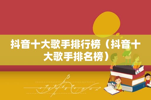 抖音十大歌手排行榜（抖音十大歌手排名榜）
