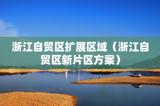 浙江自贸区扩展区域（浙江自贸区新片区方案）