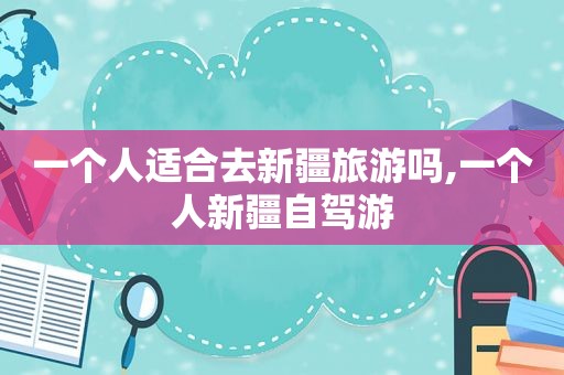 一个人适合去新疆旅游吗,一个人新疆自驾游