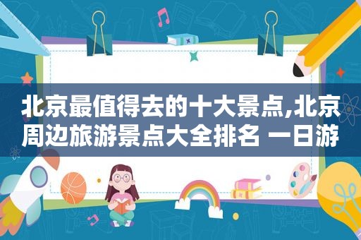 北京最值得去的十大景点,北京周边旅游景点大全排名 一日游