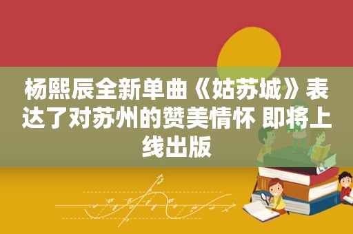 杨熙辰全新单曲《姑苏城》表达了对苏州的赞美情怀 即将上线出版