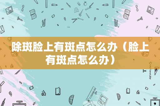 除斑脸上有斑点怎么办（脸上有斑点怎么办）