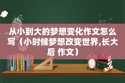 从小到大的梦想变化作文怎么写（小时候梦想改变世界,长大后 作文）