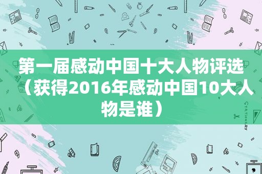 第一届感动中国十大人物评选（获得2016年感动中国10大人物是谁）