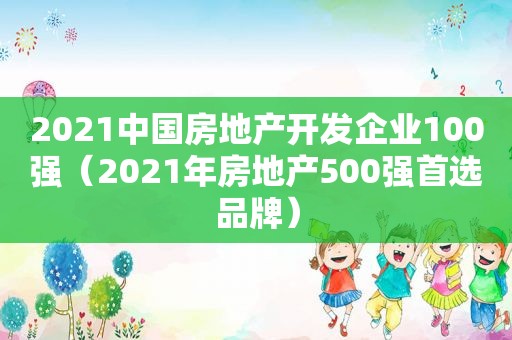 2021中国房地产开发企业100强（2021年房地产500强首选品牌）