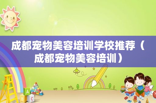 成都宠物美容培训学校推荐（成都宠物美容培训）