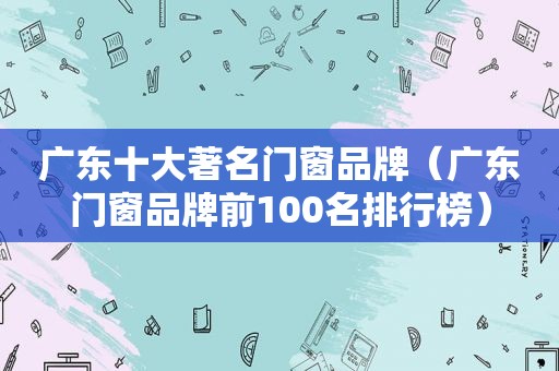 广东十大著名门窗品牌（广东门窗品牌前100名排行榜）