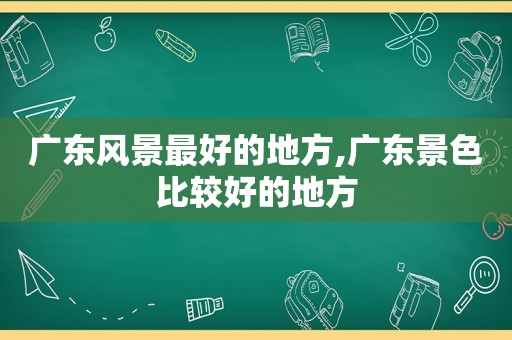 广东风景最好的地方,广东景色比较好的地方
