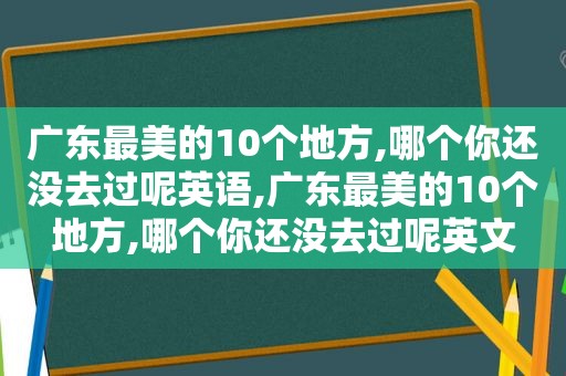 广东最美的10个地方,哪个你还没去过呢英语,广东最美的10个地方,哪个你还没去过呢英文