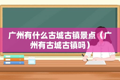 广州有什么古城古镇景点（广州有古城古镇吗）